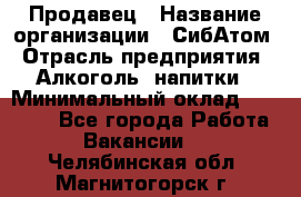 Продавец › Название организации ­ СибАтом › Отрасль предприятия ­ Алкоголь, напитки › Минимальный оклад ­ 16 000 - Все города Работа » Вакансии   . Челябинская обл.,Магнитогорск г.